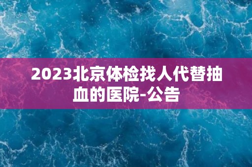 2023北京体检找人代替抽血的医院-公告 2023北京体检找人代替抽血的医院-公告