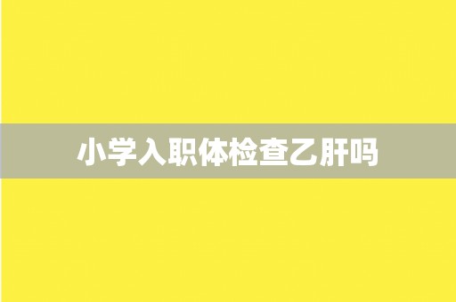 小学入职体检查乙肝吗 小学入职体检查乙肝吗