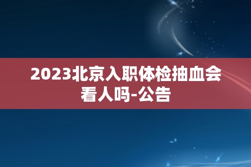 2023北京入职体检抽血会看人吗-公告 2023北京入职体检抽血会看人吗-公告