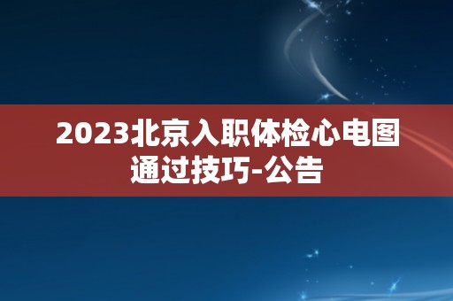 2023北京入职体检心电图通过技巧-公告