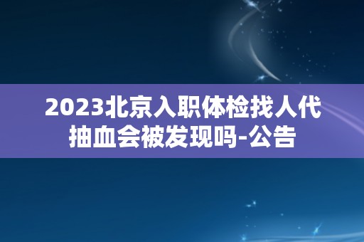 2023北京入职体检找人代抽血会被发现吗-公告