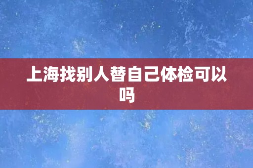 上海找别人替自己体检可以吗