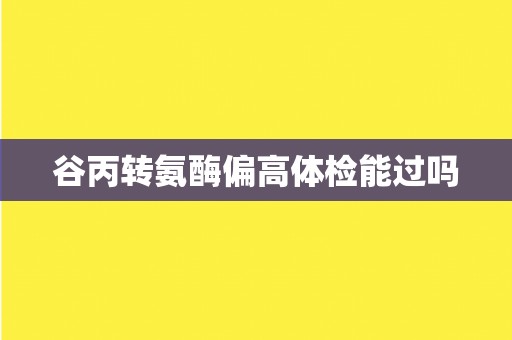 谷丙转氨酶偏高体检能过吗