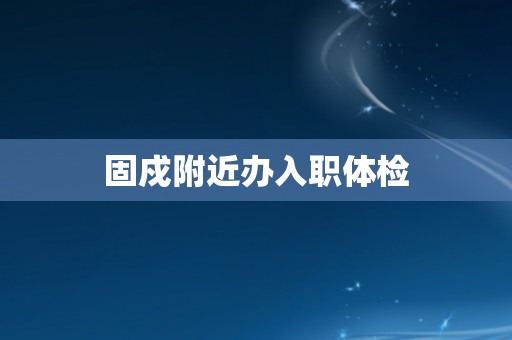 固戍附近办入职体检