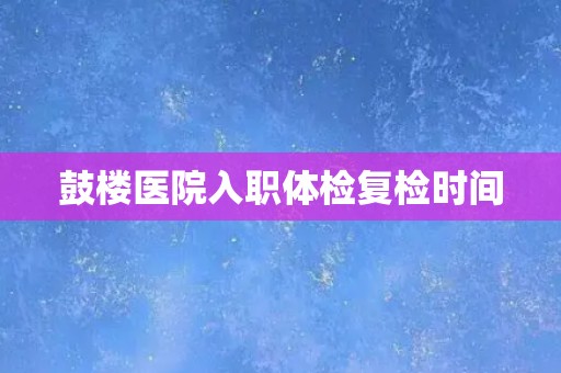 鼓楼医院入职体检复检时间