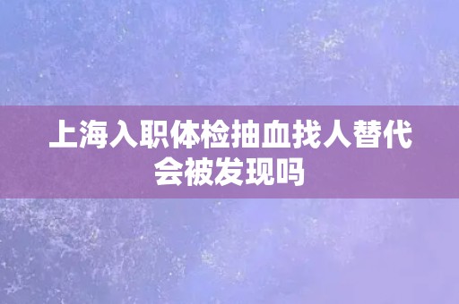 上海入职体检抽血找人替代会被发现吗