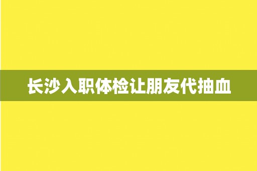 长沙入职体检让朋友代抽血