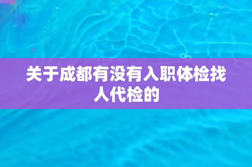 关于成都有没有入职体检找人代检的