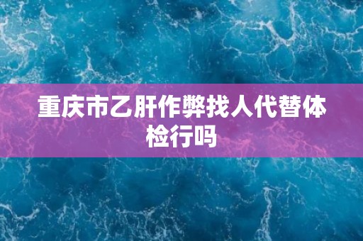重庆市乙肝作弊找人代替体检行吗