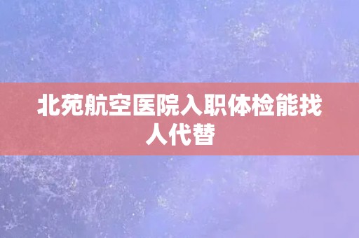 北苑航空医院入职体检能找人代替
