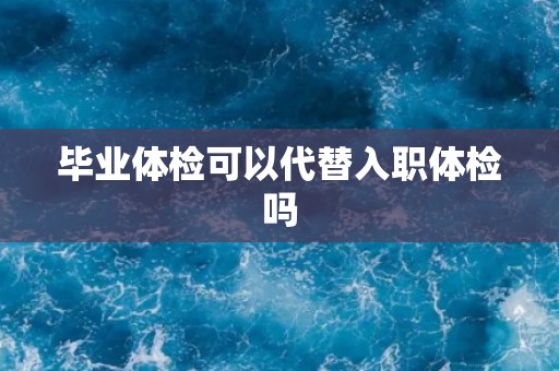 毕业体检可以代替入职体检吗