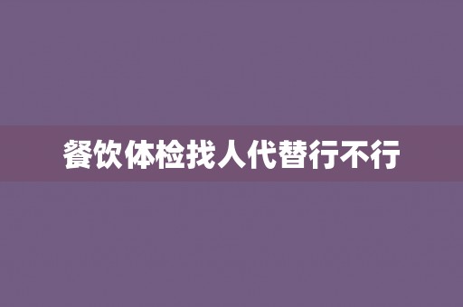餐饮体检找人代替行不行 餐饮体检找人代替行不行