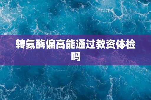 转氨酶偏高能通过教资体检吗
