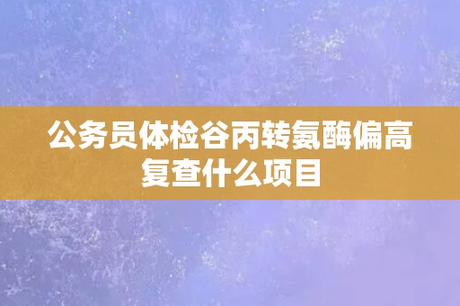 公务员体检谷丙转氨酶偏高复查什么项目