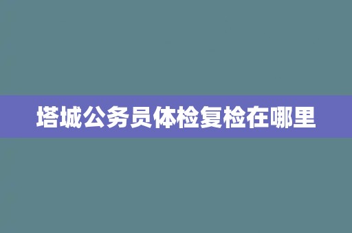 塔城公务员体检复检在哪里