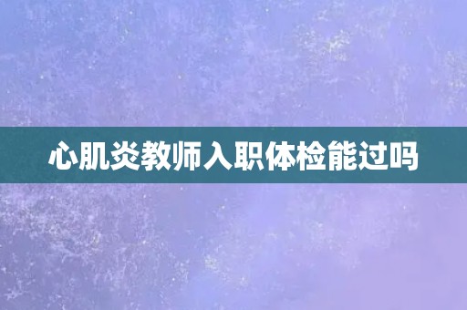 心肌炎教师入职体检能过吗