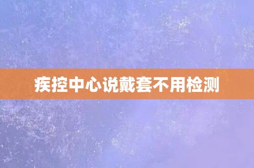 疾控中心说戴套不用检测 疾控中心说戴套不用检测