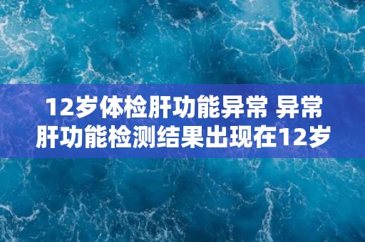 12岁体检肝功能异常 异常肝功能检测结果出现在12岁的体检中