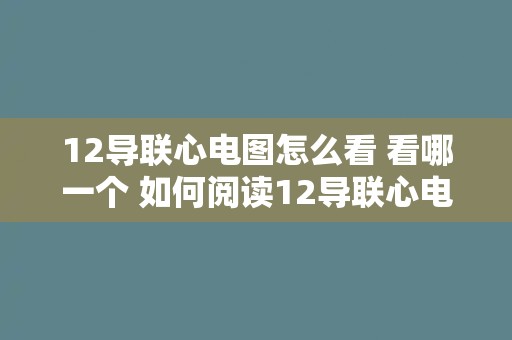 12导联心电图怎么看 看哪一个 如何阅读12导联心电图？