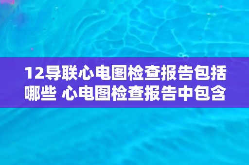 12导联心电图检查报告包括哪些 心电图检查报告中包含哪些内容？