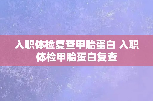 入职体检复查甲胎蛋白 入职体检甲胎蛋白复查