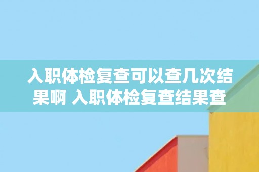入职体检复查可以查几次结果啊 入职体检复查结果查询次数限制