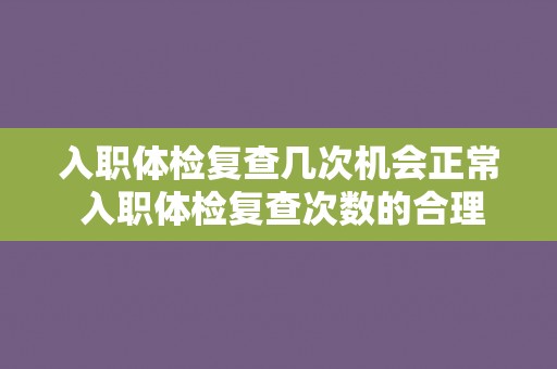 入职体检复查几次机会正常 入职体检复查次数的合理范围