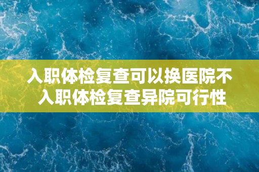 入职体检复查可以换医院不 入职体检复查异院可行性