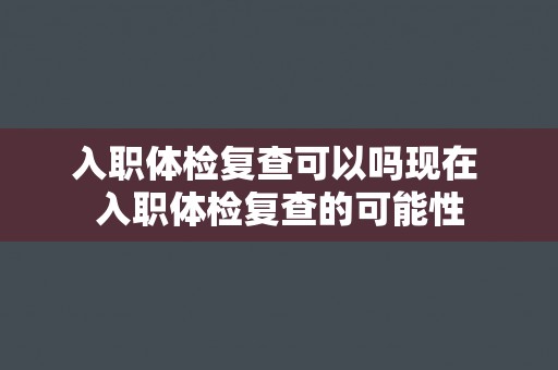入职体检复查可以吗现在 入职体检复查的可能性