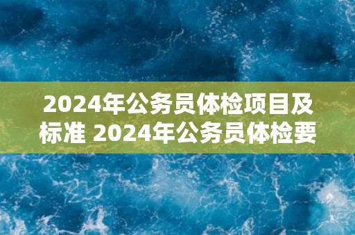 2024年公务员体检项目及标准 2024年公务员体检要求及项目列表