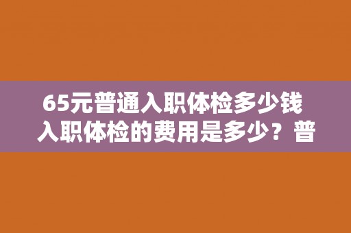 65元普通入职体检多少钱 入职体检的费用是多少？普通体检需要支付65元。