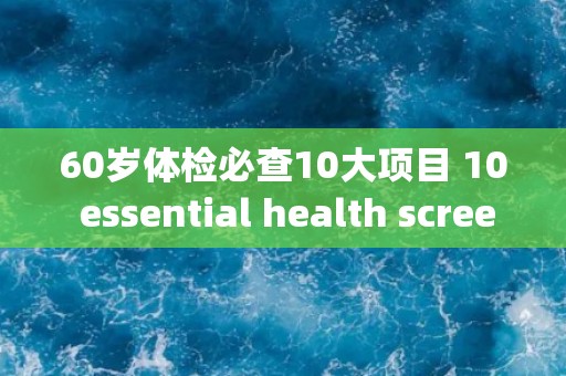60岁体检必查10大项目 10 essential health screenings for individuals over 60 years old.