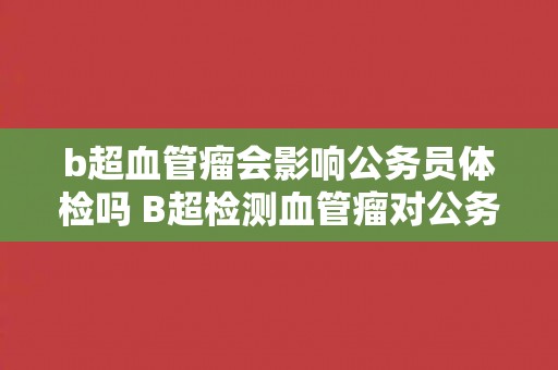 b超血管瘤会影响公务员体检吗 B超检测血管瘤对公务员体检有影响吗？
