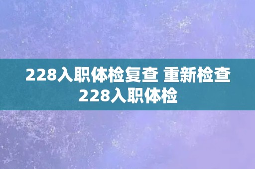 228入职体检复查 重新检查228入职体检