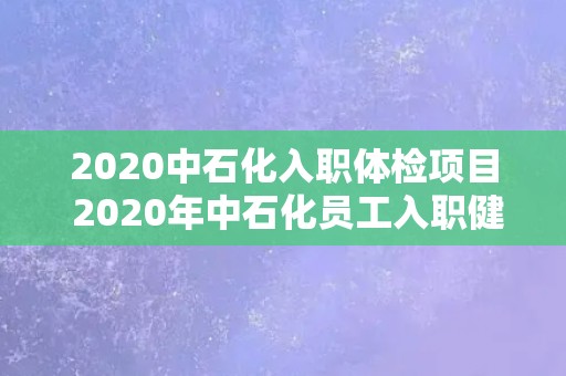 2020中石化入职体检项目 2020年中石化员工入职健康检查计划