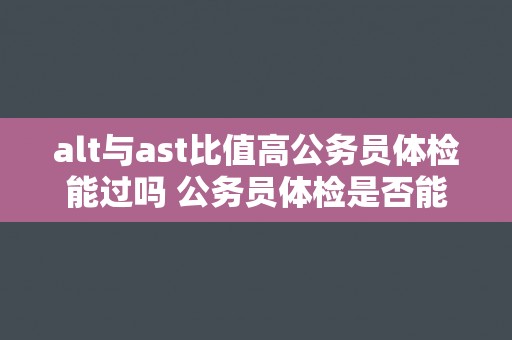 alt与ast比值高公务员体检能过吗 公务员体检是否能通过，ALT和AST比值高？