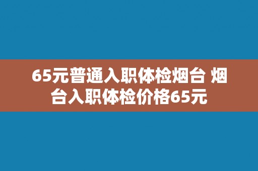 65元普通入职体检烟台 烟台入职体检价格65元