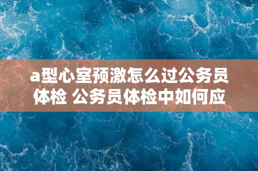 a型心室预激怎么过公务员体检 公务员体检中如何应对A型心室预激？