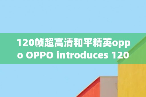 120帧超高清和平精英oppo OPPO introduces 120fps Ultra HD for an immersive experience in Peace Elite