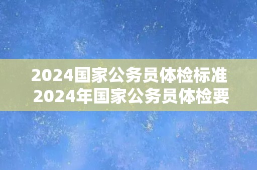 2024国家公务员体检标准 2024年国家公务员体检要求