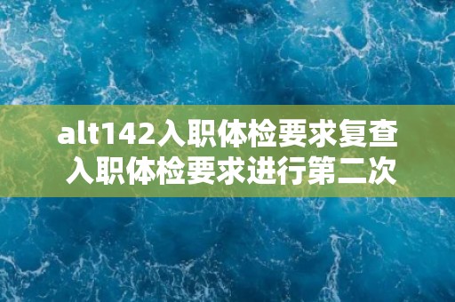 alt142入职体检要求复查 入职体检要求进行第二次检查