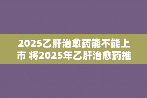 2025乙肝治愈药能不能上市 将2025年乙肝治愈药推向市场是否可行？