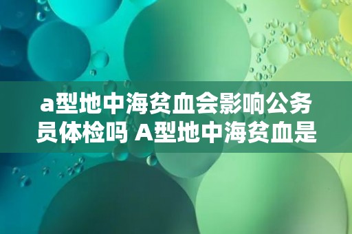 a型地中海贫血会影响公务员体检吗 A型地中海贫血是否会影响公务员体检？