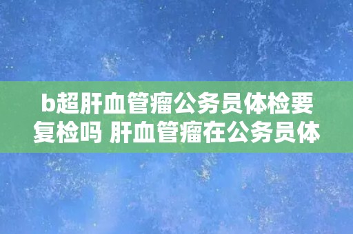 b超肝血管瘤公务员体检要复检吗 肝血管瘤在公务员体检中需要进行复检吗？