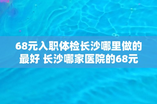 68元入职体检长沙哪里做的最好 长沙哪家医院的68元入职体检效果最佳？