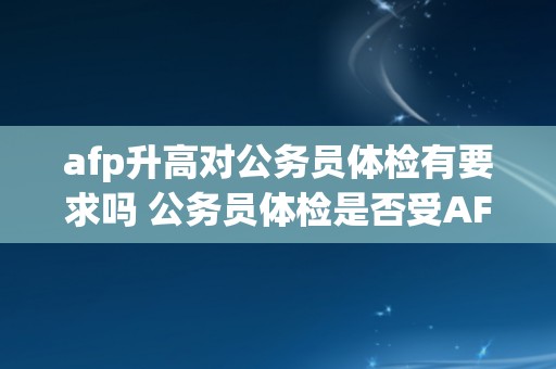 afp升高对公务员体检有要求吗 公务员体检是否受AFP升高影响？