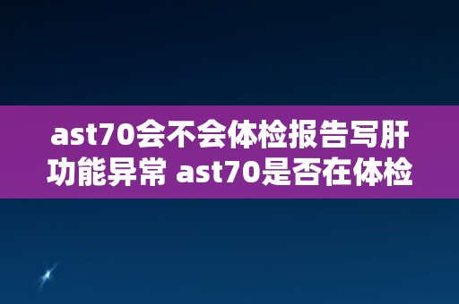 ast70会不会体检报告写肝功能异常 ast70是否在体检报告中显示肝功能异常？