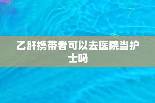 乙肝携带者可以去医院当护士吗