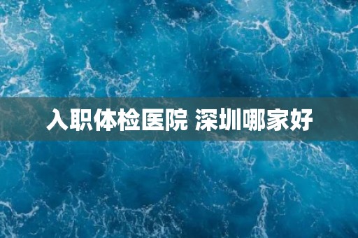 入职体检医院 深圳哪家好