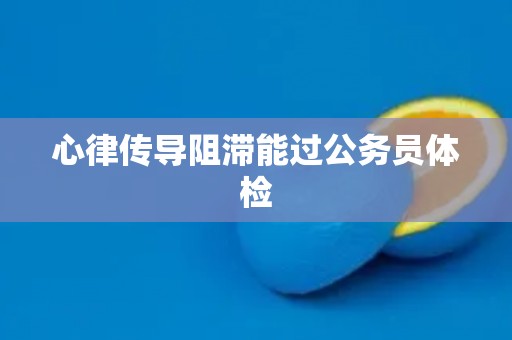 心律传导阻滞能过公务员体检